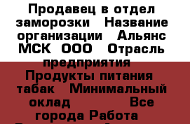 Продавец в отдел заморозки › Название организации ­ Альянс-МСК, ООО › Отрасль предприятия ­ Продукты питания, табак › Минимальный оклад ­ 25 000 - Все города Работа » Вакансии   . Амурская обл.,Архаринский р-н